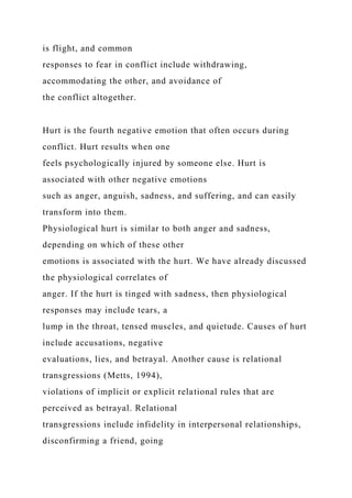 is flight, and common
responses to fear in conflict include withdrawing,
accommodating the other, and avoidance of
the conflict altogether.
Hurt is the fourth negative emotion that often occurs during
conflict. Hurt results when one
feels psychologically injured by someone else. Hurt is
associated with other negative emotions
such as anger, anguish, sadness, and suffering, and can easily
transform into them.
Physiological hurt is similar to both anger and sadness,
depending on which of these other
emotions is associated with the hurt. We have already discussed
the physiological correlates of
anger. If the hurt is tinged with sadness, then physiological
responses may include tears, a
lump in the throat, tensed muscles, and quietude. Causes of hurt
include accusations, negative
evaluations, lies, and betrayal. Another cause is relational
transgressions (Metts, 1994),
violations of implicit or explicit relational rules that are
perceived as betrayal. Relational
transgressions include infidelity in interpersonal relationships,
disconfirming a friend, going
 