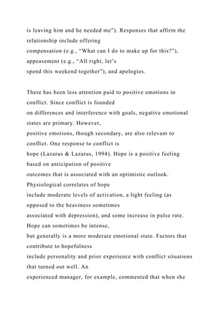is leaving him and he needed me”). Responses that affirm the
relationship include offering
compensation (e.g., “What can I do to make up for this?”),
appeasement (e.g., “All right, let’s
spend this weekend together”), and apologies.
There has been less attention paid to positive emotions in
conflict. Since conflict is founded
on differences and interference with goals, negative emotional
states are primary. However,
positive emotions, though secondary, are also relevant to
conflict. One response to conflict is
hope (Lazarus & Lazarus, 1994). Hope is a positive feeling
based on anticipation of positive
outcomes that is associated with an optimistic outlook.
Physiological correlates of hope
include moderate levels of activation, a light feeling (as
opposed to the heaviness sometimes
associated with depression), and some increase in pulse rate.
Hope can sometimes be intense,
but generally is a more moderate emotional state. Factors that
contribute to hopefulness
include personality and prior experience with conflict situations
that turned out well. An
experienced manager, for example, commented that when she
 