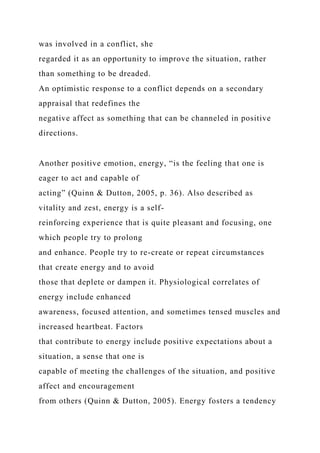 was involved in a conflict, she
regarded it as an opportunity to improve the situation, rather
than something to be dreaded.
An optimistic response to a conflict depends on a secondary
appraisal that redefines the
negative affect as something that can be channeled in positive
directions.
Another positive emotion, energy, “is the feeling that one is
eager to act and capable of
acting” (Quinn & Dutton, 2005, p. 36). Also described as
vitality and zest, energy is a self-
reinforcing experience that is quite pleasant and focusing, one
which people try to prolong
and enhance. People try to re-create or repeat circumstances
that create energy and to avoid
those that deplete or dampen it. Physiological correlates of
energy include enhanced
awareness, focused attention, and sometimes tensed muscles and
increased heartbeat. Factors
that contribute to energy include positive expectations about a
situation, a sense that one is
capable of meeting the challenges of the situation, and positive
affect and encouragement
from others (Quinn & Dutton, 2005). Energy fosters a tendency
 