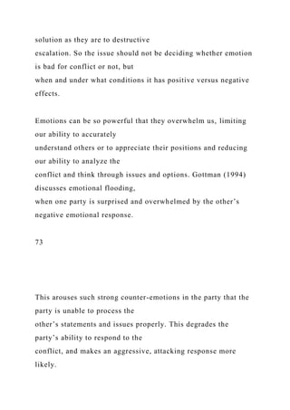 solution as they are to destructive
escalation. So the issue should not be deciding whether emotion
is bad for conflict or not, but
when and under what conditions it has positive versus negative
effects.
Emotions can be so powerful that they overwhelm us, limiting
our ability to accurately
understand others or to appreciate their positions and reducing
our ability to analyze the
conflict and think through issues and options. Gottman (1994)
discusses emotional flooding,
when one party is surprised and overwhelmed by the other’s
negative emotional response.
73
This arouses such strong counter-emotions in the party that the
party is unable to process the
other’s statements and issues properly. This degrades the
party’s ability to respond to the
conflict, and makes an aggressive, attacking response more
likely.
 