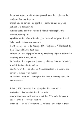 Emotional contagion is a more general term that refers to the
tendency for emotions to
spread among parties in a conflict. Emotional contagion is
defined as a tendency to
automatically mirror or mimic the emotional response to
another, leading to a
synchronization of emotional experience and reciprocation of
behavioral responses to emotion
(Hatfield, Cacioppo, & Rapson, 1994; Lehmann-Willenbrock &
Kauffeld, 2010). So, Jack may
respond to Jill’s angry outburst by becoming angry in return and
shouting back at her, which
intensifies Jill’s anger and encourages her to shout even louder,
which infuriates Jack, and so
on. As we will see in Chapter 3, reciprocation is a natural and
powerful tendency in human
interaction. Emotional contagion is one contributing factor to
reciprocation.
Jones (2001) cautions us to recognize that emotional
contagion—like emotion itself—is not a
simple phenomenon. She points out that “Not only do people
differ in their focus on affective
communication as information … but also they differ in their
 
