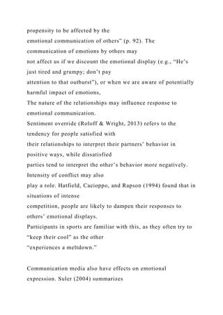 propensity to be affected by the
emotional communication of others” (p. 92). The
communication of emotions by others may
not affect us if we discount the emotional display (e.g., “He’s
just tired and grumpy; don’t pay
attention to that outburst”), or when we are aware of potentially
harmful impact of emotions,
The nature of the relationships may influence response to
emotional communication.
Sentiment override (Roloff & Wright, 2013) refers to the
tendency for people satisfied with
their relationships to interpret their partners’ behavior in
positive ways, while dissatisfied
parties tend to interpret the other’s behavior more negatively.
Intensity of conflict may also
play a role. Hatfield, Cacioppo, and Rapson (1994) found that in
situations of intense
competition, people are likely to dampen their responses to
others’ emotional displays.
Participants in sports are familiar with this, as they often try to
“keep their cool” as the other
“experiences a meltdown.”
Communication media also have effects on emotional
expression. Suler (2004) summarizes
 