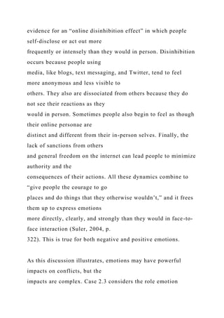 evidence for an “online disinhibition effect” in which people
self-disclose or act out more
frequently or intensely than they would in person. Disinhibition
occurs because people using
media, like blogs, text messaging, and Twitter, tend to feel
more anonymous and less visible to
others. They also are dissociated from others because they do
not see their reactions as they
would in person. Sometimes people also begin to feel as though
their online personae are
distinct and different from their in-person selves. Finally, the
lack of sanctions from others
and general freedom on the internet can lead people to minimize
authority and the
consequences of their actions. All these dynamics combine to
“give people the courage to go
places and do things that they otherwise wouldn’t,” and it frees
them up to express emotions
more directly, clearly, and strongly than they would in face-to-
face interaction (Suler, 2004, p.
322). This is true for both negative and positive emotions.
As this discussion illustrates, emotions may have powerful
impacts on conflicts, but the
impacts are complex. Case 2.3 considers the role emotion
 