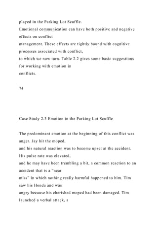 played in the Parking Lot Scuffle.
Emotional communication can have both positive and negative
effects on conflict
management. These effects are tightly bound with cognitive
processes associated with conflict,
to which we now turn. Table 2.2 gives some basic suggestions
for working with emotion in
conflicts.
74
Case Study 2.3 Emotion in the Parking Lot Scuffle
The predominant emotion at the beginning of this conflict was
anger. Jay hit the moped,
and his natural reaction was to become upset at the accident.
His pulse rate was elevated,
and he may have been trembling a bit, a common reaction to an
accident that is a “near
miss” in which nothing really harmful happened to him. Tim
saw his Honda and was
angry because his cherished moped had been damaged. Tim
launched a verbal attack, a
 