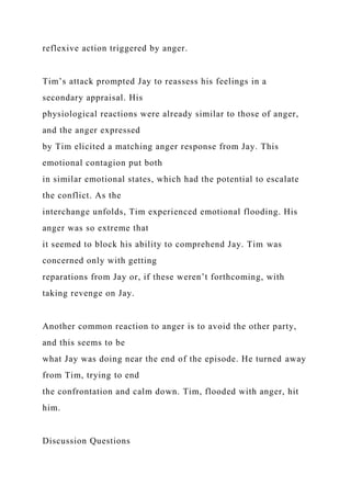 reflexive action triggered by anger.
Tim’s attack prompted Jay to reassess his feelings in a
secondary appraisal. His
physiological reactions were already similar to those of anger,
and the anger expressed
by Tim elicited a matching anger response from Jay. This
emotional contagion put both
in similar emotional states, which had the potential to escalate
the conflict. As the
interchange unfolds, Tim experienced emotional flooding. His
anger was so extreme that
it seemed to block his ability to comprehend Jay. Tim was
concerned only with getting
reparations from Jay or, if these weren’t forthcoming, with
taking revenge on Jay.
Another common reaction to anger is to avoid the other party,
and this seems to be
what Jay was doing near the end of the episode. He turned away
from Tim, trying to end
the confrontation and calm down. Tim, flooded with anger, hit
him.
Discussion Questions
 