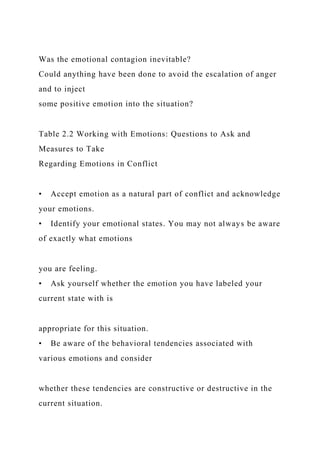 Was the emotional contagion inevitable?
Could anything have been done to avoid the escalation of anger
and to inject
some positive emotion into the situation?
Table 2.2 Working with Emotions: Questions to Ask and
Measures to Take
Regarding Emotions in Conflict
• Accept emotion as a natural part of conflict and acknowledge
your emotions.
• Identify your emotional states. You may not always be aware
of exactly what emotions
you are feeling.
• Ask yourself whether the emotion you have labeled your
current state with is
appropriate for this situation.
• Be aware of the behavioral tendencies associated with
various emotions and consider
whether these tendencies are constructive or destructive in the
current situation.
 