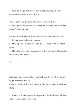 • Realize the possibility of emotional flooding. If your
emotions overwhelm you, find a
way to get some distance and perspective on them.
• Be vigilant for emotional contagion. Are you and the other
party feeding on one
another’s emotions? Is there some way to short-circuit this?
• Foster hope and positive energy.
• Own up to your emotions and discuss them with the other
party.
• Help the other party discuss his or her emotions. Recognize
the other’s emotions as
75
legitimate and respect his or her feelings. You will not be able
to get someone else to
dismiss emotions, but you can help him or her gain insight into
them.
• Chapters 7 and 8 provide suggestions for building a climate
safe for emotional expression
 