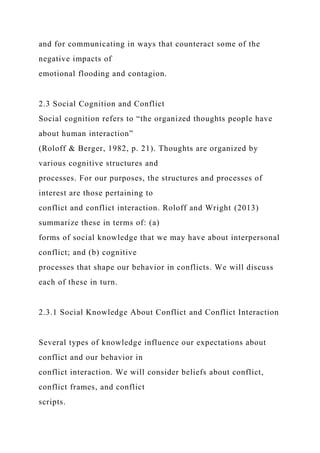 and for communicating in ways that counteract some of the
negative impacts of
emotional flooding and contagion.
2.3 Social Cognition and Conflict
Social cognition refers to “the organized thoughts people have
about human interaction”
(Roloff & Berger, 1982, p. 21). Thoughts are organized by
various cognitive structures and
processes. For our purposes, the structures and processes of
interest are those pertaining to
conflict and conflict interaction. Roloff and Wright (2013)
summarize these in terms of: (a)
forms of social knowledge that we may have about interpersonal
conflict; and (b) cognitive
processes that shape our behavior in conflicts. We will discuss
each of these in turn.
2.3.1 Social Knowledge About Conflict and Conflict Interaction
Several types of knowledge influence our expectations about
conflict and our behavior in
conflict interaction. We will consider beliefs about conflict,
conflict frames, and conflict
scripts.
 