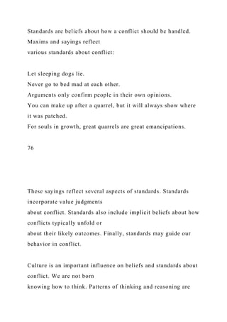 Standards are beliefs about how a conflict should be handled.
Maxims and sayings reflect
various standards about conflict:
Let sleeping dogs lie.
Never go to bed mad at each other.
Arguments only confirm people in their own opinions.
You can make up after a quarrel, but it will always show where
it was patched.
For souls in growth, great quarrels are great emancipations.
76
These sayings reflect several aspects of standards. Standards
incorporate value judgments
about conflict. Standards also include implicit beliefs about how
conflicts typically unfold or
about their likely outcomes. Finally, standards may guide our
behavior in conflict.
Culture is an important influence on beliefs and standards about
conflict. We are not born
knowing how to think. Patterns of thinking and reasoning are
 