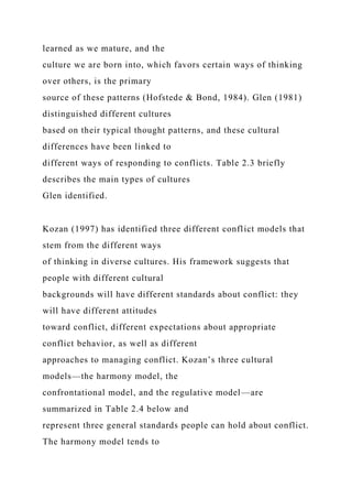 learned as we mature, and the
culture we are born into, which favors certain ways of thinking
over others, is the primary
source of these patterns (Hofstede & Bond, 1984). Glen (1981)
distinguished different cultures
based on their typical thought patterns, and these cultural
differences have been linked to
different ways of responding to conflicts. Table 2.3 briefly
describes the main types of cultures
Glen identified.
Kozan (1997) has identified three different conflict models that
stem from the different ways
of thinking in diverse cultures. His framework suggests that
people with different cultural
backgrounds will have different standards about conflict: they
will have different attitudes
toward conflict, different expectations about appropriate
conflict behavior, as well as different
approaches to managing conflict. Kozan’s three cultural
models—the harmony model, the
confrontational model, and the regulative model—are
summarized in Table 2.4 below and
represent three general standards people can hold about conflict.
The harmony model tends to
 