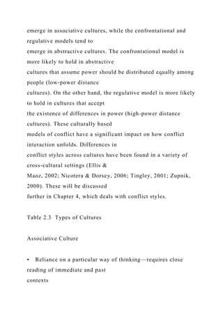 emerge in associative cultures, while the confrontational and
regulative models tend to
emerge in abstractive cultures. The confrontational model is
more likely to hold in abstractive
cultures that assume power should be distributed equally among
people (low-power distance
cultures). On the other hand, the regulative model is more likely
to hold in cultures that accept
the existence of differences in power (high-power distance
cultures). These culturally based
models of conflict have a significant impact on how conflict
interaction unfolds. Differences in
conflict styles across cultures have been found in a variety of
cross-cultural settings (Ellis &
Maoz, 2002; Nicotera & Dorsey, 2006; Tingley, 2001; Zupnik,
2000). These will be discussed
further in Chapter 4, which deals with conflict styles.
Table 2.3 Types of Cultures
Associative Culture
• Reliance on a particular way of thinking—requires close
reading of immediate and past
contexts
 