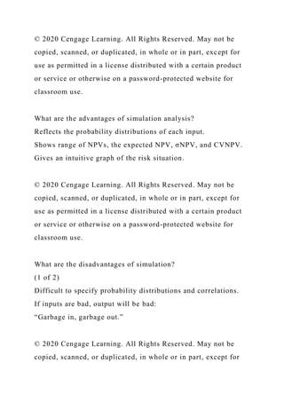 © 2020 Cengage Learning. All Rights Reserved. May not be
copied, scanned, or duplicated, in whole or in part, except for
use as permitted in a license distributed with a certain product
or service or otherwise on a password-protected website for
classroom use.
What are the advantages of simulation analysis?
Reflects the probability distributions of each input.
Shows range of NPVs, the expected NPV, σNPV, and CVNPV.
Gives an intuitive graph of the risk situation.
© 2020 Cengage Learning. All Rights Reserved. May not be
copied, scanned, or duplicated, in whole or in part, except for
use as permitted in a license distributed with a certain product
or service or otherwise on a password-protected website for
classroom use.
What are the disadvantages of simulation?
(1 of 2)
Difficult to specify probability distributions and correlations.
If inputs are bad, output will be bad:
“Garbage in, garbage out.”
© 2020 Cengage Learning. All Rights Reserved. May not be
copied, scanned, or duplicated, in whole or in part, except for
 