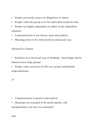 • People are keenly aware of obligations to others
• People value the group over the individual (collectivism)
• People are highly dependent on others in the immediate
situation
• Communication is not always open and explicit
• Meanings have to be inferred from contextual cues
Abstractive Culture
• Reliance on a universal way of thinking—knowledge can be
shared across large groups
• People value assertion of self over group commitment
(individualism)
77
• Communication is precise and explicit
• Meanings are assumed to be stated openly, and
interpretations rely less on contextual
cues
 
