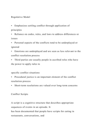 Regulative Model
• Emphasizes settling conflict through application of
principles
• Reliance on codes, rules, and laws to address differences or
issues
• Personal aspects of the conflicts tend to be underplayed or
ignored
• Emotions are underplayed and are seen as less relevant to the
conflict resolution process
• Third parties are usually people in ascribed roles who have
the power to apply rules to
specific conflict situations
• Procedural justice is an important element of the conflict
resolution process
• Short-term resolutions are valued over long-term concerns
Conflict Scripts
A script is a cognitive structure that describes appropriate
sequences of events in an episode. It
has been documented that people have scripts for eating in
restaurants, conversations, and
 