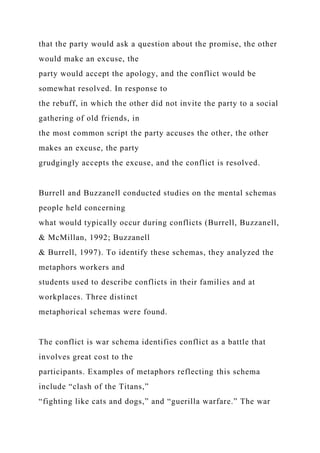 that the party would ask a question about the promise, the other
would make an excuse, the
party would accept the apology, and the conflict would be
somewhat resolved. In response to
the rebuff, in which the other did not invite the party to a social
gathering of old friends, in
the most common script the party accuses the other, the other
makes an excuse, the party
grudgingly accepts the excuse, and the conflict is resolved.
Burrell and Buzzanell conducted studies on the mental schemas
people held concerning
what would typically occur during conflicts (Burrell, Buzzanell,
& McMillan, 1992; Buzzanell
& Burrell, 1997). To identify these schemas, they analyzed the
metaphors workers and
students used to describe conflicts in their families and at
workplaces. Three distinct
metaphorical schemas were found.
The conflict is war schema identifies conflict as a battle that
involves great cost to the
participants. Examples of metaphors reflecting this schema
include “clash of the Titans,”
“fighting like cats and dogs,” and “guerilla warfare.” The war
 