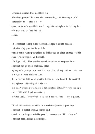 schema assumes that conflict is a
win–lose proposition and that competing and forcing would
determine the outcome. The
conclusion of a conflict involving this metaphor is victory for
one side and defeat for the
other.
The conflict is impotence schema depicts conflict as a
“victimizing process in which
participants were powerless to influence or alter unpredictable
events” (Buzzanell & Burrell,
1997, p. 125). The parties see themselves as trapped in a
conflict not of their making, often
trying vainly to protect themselves or to change a situation that
is beyond their control. All
this effort is felt to be wasted because they have little control.
Metaphors reflecting this theme
include “a bear preying on a defenseless infant,” “running up a
steep hill with lead weights in
my pockets,” “whatever I say isn’t heard,” and “I am a ghost.”
The third schema, conflict is a rational process, portrays
conflict in collaborative terms and
emphasizes its potentially positive outcomes. This view of
conflict emphasizes discussion,
 
