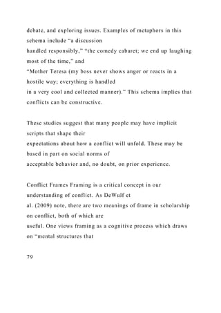 debate, and exploring issues. Examples of metaphors in this
schema include “a discussion
handled responsibly,” “the comedy cabaret; we end up laughing
most of the time,” and
“Mother Teresa (my boss never shows anger or reacts in a
hostile way; everything is handled
in a very cool and collected manner).” This schema implies that
conflicts can be constructive.
These studies suggest that many people may have implicit
scripts that shape their
expectations about how a conflict will unfold. These may be
based in part on social norms of
acceptable behavior and, no doubt, on prior experience.
Conflict Frames Framing is a critical concept in our
understanding of conflict. As DeWulf et
al. (2009) note, there are two meanings of frame in scholarship
on conflict, both of which are
useful. One views framing as a cognitive process which draws
on “mental structures that
79
 
