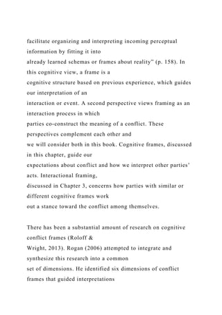 facilitate organizing and interpreting incoming perceptual
information by fitting it into
already learned schemas or frames about reality” (p. 158). In
this cognitive view, a frame is a
cognitive structure based on previous experience, which guides
our interpretation of an
interaction or event. A second perspective views framing as an
interaction process in which
parties co-construct the meaning of a conflict. These
perspectives complement each other and
we will consider both in this book. Cognitive frames, discussed
in this chapter, guide our
expectations about conflict and how we interpret other parties’
acts. Interactional framing,
discussed in Chapter 3, concerns how parties with similar or
different cognitive frames work
out a stance toward the conflict among themselves.
There has been a substantial amount of research on cognitive
conflict frames (Roloff &
Wright, 2013). Rogan (2006) attempted to integrate and
synthesize this research into a common
set of dimensions. He identified six dimensions of conflict
frames that guided interpretations
 
