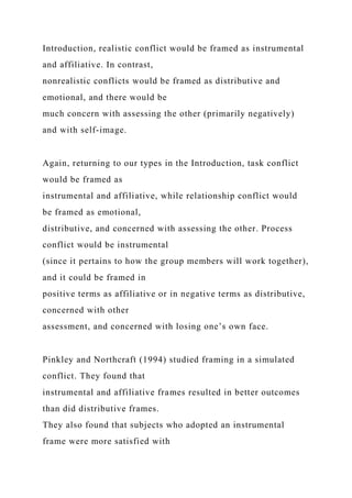Introduction, realistic conflict would be framed as instrumental
and affiliative. In contrast,
nonrealistic conflicts would be framed as distributive and
emotional, and there would be
much concern with assessing the other (primarily negatively)
and with self-image.
Again, returning to our types in the Introduction, task conflict
would be framed as
instrumental and affiliative, while relationship conflict would
be framed as emotional,
distributive, and concerned with assessing the other. Process
conflict would be instrumental
(since it pertains to how the group members will work together),
and it could be framed in
positive terms as affiliative or in negative terms as distributive,
concerned with other
assessment, and concerned with losing one’s own face.
Pinkley and Northcraft (1994) studied framing in a simulated
conflict. They found that
instrumental and affiliative frames resulted in better outcomes
than did distributive frames.
They also found that subjects who adopted an instrumental
frame were more satisfied with
 