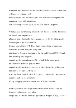 However, this may not be the case in conflicts, since sometimes
willingness to take a risk
may be associated with trying to find a solution acceptable to
everyone (i.e., with adopting a
collaborating conflict style, as we will see in Chapter 4).
What guides our framing of conflicts? As noted in the definition
of frame, past experience
plays an important role. Prior experience with the other party
encourages us to select certain
frames over others. If Jill has been competitive in previous
conflicts, we are likely to apply the
distributive frame in the future. Gayle and Preiss (1998) found
that memory of a negative
experience in a previous conflict clouded the subsequent
relationships between parties. Our
experience in particular contexts or situations also influences
the frames we select. If we are
working in an organization that values constructive, supportive
communication, we are more
likely to apply an instrumental and affiliative frame.
Past experience with significant others such as our families,
friends, and mentors may also
shape how we frame conflicts (Roloff & Wright, 2013). There is
 