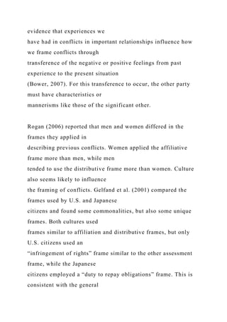 evidence that experiences we
have had in conflicts in important relationships influence how
we frame conflicts through
transference of the negative or positive feelings from past
experience to the present situation
(Bower, 2007). For this transference to occur, the other party
must have characteristics or
mannerisms like those of the significant other.
Rogan (2006) reported that men and women differed in the
frames they applied in
describing previous conflicts. Women applied the affiliative
frame more than men, while men
tended to use the distributive frame more than women. Culture
also seems likely to influence
the framing of conflicts. Gelfand et al. (2001) compared the
frames used by U.S. and Japanese
citizens and found some commonalities, but also some unique
frames. Both cultures used
frames similar to affiliation and distributive frames, but only
U.S. citizens used an
“infringement of rights” frame similar to the other assessment
frame, while the Japanese
citizens employed a “duty to repay obligations” frame. This is
consistent with the general
 