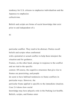 tendency for U.S. citizens to emphasize individualism and the
Japanese to emphasize
collectivism.
Beliefs and scripts are forms of social knowledge that exist
prior to and independent of a
81
particular conflict. They tend to be abstract. Parties recall
beliefs and scripts when confronted
with a potential or actual conflict to help them interpret the
situation and for guidance.
Frames, on the other hand, emerge in response to the conflict
and are tied to the specific
context. Of course, the cognitive structures that give rise to
frames are preexisting, and people
do seem to have habitual tendencies to frame conflicts in
particular ways. However, the
particular frame applied is specific to the immediate situation.
Case 2.4 shows how social
knowledge may have played a role in the Parking Lot Scuffle.
Beliefs, scripts, and frames enter
 