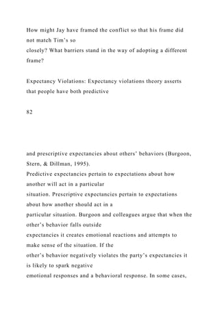 How might Jay have framed the conflict so that his frame did
not match Tim’s so
closely? What barriers stand in the way of adopting a different
frame?
Expectancy Violations: Expectancy violations theory asserts
that people have both predictive
82
and prescriptive expectancies about others’ behaviors (Burgoon,
Stern, & Dillman, 1995).
Predictive expectancies pertain to expectations about how
another will act in a particular
situation. Prescriptive expectancies pertain to expectations
about how another should act in a
particular situation. Burgoon and colleagues argue that when the
other’s behavior falls outside
expectancies it creates emotional reactions and attempts to
make sense of the situation. If the
other’s behavior negatively violates the party’s expectancies it
is likely to spark negative
emotional responses and a behavioral response. In some cases,
 