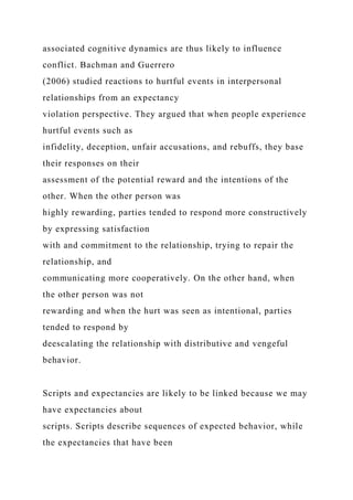 associated cognitive dynamics are thus likely to influence
conflict. Bachman and Guerrero
(2006) studied reactions to hurtful events in interpersonal
relationships from an expectancy
violation perspective. They argued that when people experience
hurtful events such as
infidelity, deception, unfair accusations, and rebuffs, they base
their responses on their
assessment of the potential reward and the intentions of the
other. When the other person was
highly rewarding, parties tended to respond more constructively
by expressing satisfaction
with and commitment to the relationship, trying to repair the
relationship, and
communicating more cooperatively. On the other hand, when
the other person was not
rewarding and when the hurt was seen as intentional, parties
tended to respond by
deescalating the relationship with distributive and vengeful
behavior.
Scripts and expectancies are likely to be linked because we may
have expectancies about
scripts. Scripts describe sequences of expected behavior, while
the expectancies that have been
 