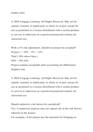 market risks.
© 2020 Cengage Learning. All Rights Reserved. May not be
copied, scanned, or duplicated, in whole or in part, except for
use as permitted in a license distributed with a certain product
or service or otherwise on a password-protected website for
classroom use.
With a 3% risk adjustment, should our project be accepted?
Project r = 10% + 3% = 13%.
That’s 30% above base r.
NPV = $41,584.
Project remains acceptable after accounting for differential
(higher) risk.
© 2020 Cengage Learning. All Rights Reserved. May not be
copied, scanned, or duplicated, in whole or in part, except for
use as permitted in a license distributed with a certain product
or service or otherwise on a password-protected website for
classroom use.
Should subjective risk factors be considered?
Yes. A numerical analysis may not capture all of the risk factors
inherent in the project.
For example, if the project has the potential for bringing on
 