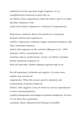 studied are for the most part single responses. It is a
straightforward extension to posit that we
are likely to have expectancies about the other’s part in a script,
and that violations of the
script elicit similar responses to violations of expectancies.
Expectancy violations theory also points to a connection
between emotion and cognition in
conflict. Expectancy violations trigger emotional responses, and
these emotional responses
tend to fuel responses to the violation (Burgoon et al., 1995;
Guerrero, 2013). Assessments and
reactions such as reciprocation, in turn, are likely to produce
further emotional responses in
both self and other, further shaping cognition and so on.
Not all expectancy violations are negative. In some cases,
another may exceed our
expectations. When this occurs, positive emotions and
reciprocation of positive behavior
follows. This suggests a way in which we can use expectancies
to move toward productive
conflict management and dampen escalation tendencies. In Case
2.5 we show how expectancy
violations likely influenced the Parking Lot Scuffle.
 