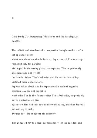 83
Case Study 2.5 Expectancy Violations and the Parking Lot
Scuffle
The beliefs and standards the two parties brought to the conflict
set up expectations
about how the other should behave. Jay expected Tim to accept
responsibility for parking
his moped in the wrong place. He expected Tim to graciously
apologize and not fly off
the handle. When Tim’s behavior and his accusation of Jay
violated these expectations,
Jay was taken aback and he experienced a rush of negative
emotion. Jay did not expect to
work with Tim in the future—after Tim’s behavior, he probably
never wanted to see him
again—so Tim had low potential reward value, and thus Jay was
not willing to make
excuses for Tim or accept his behavior.
Tim expected Jay to accept responsibility for the accident and
 