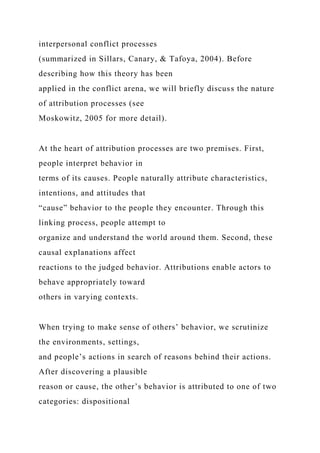 interpersonal conflict processes
(summarized in Sillars, Canary, & Tafoya, 2004). Before
describing how this theory has been
applied in the conflict arena, we will briefly discuss the nature
of attribution processes (see
Moskowitz, 2005 for more detail).
At the heart of attribution processes are two premises. First,
people interpret behavior in
terms of its causes. People naturally attribute characteristics,
intentions, and attitudes that
“cause” behavior to the people they encounter. Through this
linking process, people attempt to
organize and understand the world around them. Second, these
causal explanations affect
reactions to the judged behavior. Attributions enable actors to
behave appropriately toward
others in varying contexts.
When trying to make sense of others’ behavior, we scrutinize
the environments, settings,
and people’s actions in search of reasons behind their actions.
After discovering a plausible
reason or cause, the other’s behavior is attributed to one of two
categories: dispositional
 