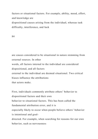 factors or situational factors. For example, ability, mood, effort,
and knowledge are
dispositional causes arising from the individual, whereas task
difficulty, interference, and luck
84
are causes considered to be situational in nature stemming from
external sources. In other
words, all factors internal to the individual are considered
dispositional, and all factors
external to the individual are deemed situational. Two critical
biases influence the attributions
that actors make.
First, individuals commonly attribute others’ behavior to
dispositional factors and their own
behavior to situational factors. This has been called the
fundamental attribution error, and it is
especially likely to occur when people believe others’ behavior
is intentional and goal-
directed. For example, when searching for reasons for our own
behavior, such as nervousness
 