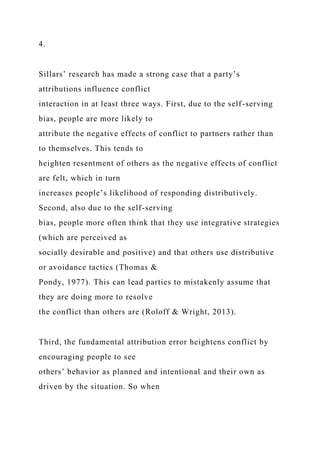 4.
Sillars’ research has made a strong case that a party’s
attributions influence conflict
interaction in at least three ways. First, due to the self-serving
bias, people are more likely to
attribute the negative effects of conflict to partners rather than
to themselves. This tends to
heighten resentment of others as the negative effects of conflict
are felt, which in turn
increases people’s likelihood of responding distributively.
Second, also due to the self-serving
bias, people more often think that they use integrative strategies
(which are perceived as
socially desirable and positive) and that others use distributive
or avoidance tactics (Thomas &
Pondy, 1977). This can lead parties to mistakenly assume that
they are doing more to resolve
the conflict than others are (Roloff & Wright, 2013).
Third, the fundamental attribution error heightens conflict by
encouraging people to see
others’ behavior as planned and intentional and their own as
driven by the situation. So when
 