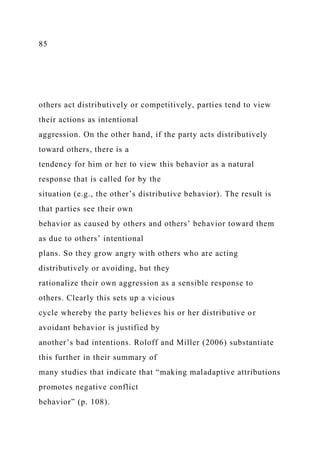 85
others act distributively or competitively, parties tend to view
their actions as intentional
aggression. On the other hand, if the party acts distributively
toward others, there is a
tendency for him or her to view this behavior as a natural
response that is called for by the
situation (e.g., the other’s distributive behavior). The result is
that parties see their own
behavior as caused by others and others’ behavior toward them
as due to others’ intentional
plans. So they grow angry with others who are acting
distributively or avoiding, but they
rationalize their own aggression as a sensible response to
others. Clearly this sets up a vicious
cycle whereby the party believes his or her distributive or
avoidant behavior is justified by
another’s bad intentions. Roloff and Miller (2006) substantiate
this further in their summary of
many studies that indicate that “making maladaptive attributions
promotes negative conflict
behavior” (p. 108).
 