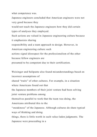 what competence was.
Japanese engineers concluded that American engineers were not
very good because they
would not teach the Japanese engineers how they did certain
types of analyses they employed.
Such actions are valued in Japanese engineering culture because
it emphasizes sharing
responsibility and a team approach to design. However, in
American engineering culture such
actions signal disrespect for the professionalism of the other
because fellow engineers are
presumed to be competent due to their certification.
Weisinger and Salipante also found misunderstandings based on
incorrect assumptions of
shared “traits” of other cultures. For example, in a situation
where Americans found out that
the Japanese members of their joint venture had been solving
joint venture problems among
themselves parallel to work that the team was doing, the
Americans attributed this to the
“sneakiness” of the Japanese. Although cultures do share typical
ways of thinking and doing
things, there is little worth in such value-laden judgments. The
Japanese were proceeding in a
 