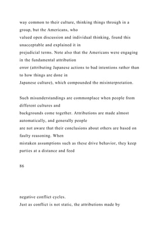 way common to their culture, thinking things through in a
group, but the Americans, who
valued open discussion and individual thinking, found this
unacceptable and explained it in
prejudicial terms. Note also that the Americans were engaging
in the fundamental attribution
error (attributing Japanese actions to bad intentions rather than
to how things are done in
Japanese culture), which compounded the misinterpretation.
Such misunderstandings are commonplace when people from
different cultures and
backgrounds come together. Attributions are made almost
automatically, and generally people
are not aware that their conclusions about others are based on
faulty reasoning. When
mistaken assumptions such as these drive behavior, they keep
parties at a distance and feed
86
negative conflict cycles.
Just as conflict is not static, the attributions made by
 