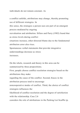individuals do not remain constant. As
a conflict unfolds, attributions may change, thereby promoting
use of different strategies. In
this sense, the strategies a person uses are part of an emergent
process mediated by ongoing
reevaluation and attribution. Sillars and Parry (1982) found that
as stress levels during conflict
situations increase, other-directed blame due to the fundamental
attribution error also rises.
Spontaneous verbal statements that provide integrative
understandings decrease as stress
increases.
On the whole, research and theory in this area can be
summarized by three propositions.
First, people choose conflict resolution strategies based on the
attributions they make
regarding the cause of the conflict. Second, biases in the
attribution process tend to encourage
noncooperative modes of conflict. Third, the choice of conflict
strategies influences the
likelihood of conflict resolution and the degree of satisfaction
with the relationship. Case 2.6
considers the role of attributions in the Parking Lot Scuffle (p.
 