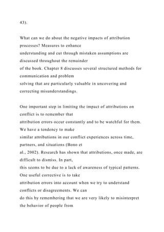 43).
What can we do about the negative impacts of attribution
processes? Measures to enhance
understanding and cut through mistaken assumptions are
discussed throughout the remainder
of the book. Chapter 8 discusses several structured methods for
communication and problem
solving that are particularly valuable in uncovering and
correcting misunderstandings.
One important step in limiting the impact of attributions on
conflict is to remember that
attribution errors occur constantly and to be watchful for them.
We have a tendency to make
similar attributions in our conflict experiences across time,
partners, and situations (Bono et
al., 2002). Research has shown that attributions, once made, are
difficult to dismiss. In part,
this seems to be due to a lack of awareness of typical patterns.
One useful corrective is to take
attribution errors into account when we try to understand
conflicts or disagreements. We can
do this by remembering that we are very likely to misinterpret
the behavior of people from
 