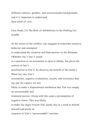 different cultures, genders, and socioeconomic backgrounds,
and it is important to understand
their point of view.
Case Study 2.6 The Role of Attributions in the Parking Lot
Scuffle
At the outset of the conflict, Jay engaged in somewhat tentative
behavior and attempted
to understand the situation and find answers to the dilemma.
(Whether Jay’s line 2 stands
as a question or an accusation is open to debate, but given the
context of Jay’s
justification in line 4, he deserves the benefit of the doubt.)
When Jay saw Tim’s
accusations, negative evaluations, insults, and insistence that
Jay pay for repairs, he was
likely to make a dispositional attribution that Tim was simply
an unreasonable and
irrational person. Along with this came a presumption of
negative intent. This was likely
to make Jay angry toward Tim, partly due to a need to defend
himself and partly in
response to Tim’s “unreasonable” reaction.
 