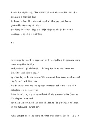 From the beginning, Tim attributed both the accident and the
escalating conflict that
follows to Jay. This dispositional attribution cast Jay as
generally uncaring of others’
property and unwilling to accept responsibility. From this
vantage, it is likely that Tim
87
perceived Jay as the aggressor, and this led him to respond with
more negative tactics
and, eventually, violence. It is easy for us to see “from the
outside” that Tim’s anger
sparked Jay’s. In the heat of the moment, however, attributional
“reflexes” told Tim that
his behavior was caused by Jay’s unreasonable reaction (the
situation), while Jay was
intentionally trying to weasel out of his responsibility (due to
his disposition), and
redefine the situation for Tim so that he felt perfectly justified
in his behavior toward Jay.
Also caught up in the same attributional biases, Jay is likely to
 