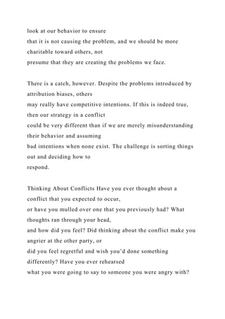 look at our behavior to ensure
that it is not causing the problem, and we should be more
charitable toward others, not
presume that they are creating the problems we face.
There is a catch, however. Despite the problems introduced by
attribution biases, others
may really have competitive intentions. If this is indeed true,
then our strategy in a conflict
could be very different than if we are merely misunderstanding
their behavior and assuming
bad intentions when none exist. The challenge is sorting things
out and deciding how to
respond.
Thinking About Conflicts Have you ever thought about a
conflict that you expected to occur,
or have you mulled over one that you previously had? What
thoughts ran through your head,
and how did you feel? Did thinking about the conflict make you
angrier at the other party, or
did you feel regretful and wish you’d done something
differently? Have you ever rehearsed
what you were going to say to someone you were angry with?
 