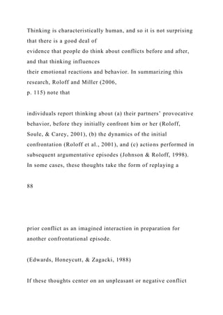 Thinking is characteristically human, and so it is not surprising
that there is a good deal of
evidence that people do think about conflicts before and after,
and that thinking influences
their emotional reactions and behavior. In summarizing this
research, Roloff and Miller (2006,
p. 115) note that
individuals report thinking about (a) their partners’ provocative
behavior, before they initially confront him or her (Roloff,
Soule, & Carey, 2001), (b) the dynamics of the initial
confrontation (Roloff et al., 2001), and (c) actions performed in
subsequent argumentative episodes (Johnson & Roloff, 1998).
In some cases, these thoughts take the form of replaying a
88
prior conflict as an imagined interaction in preparation for
another confrontational episode.
(Edwards, Honeycutt, & Zagacki, 1988)
If these thoughts center on an unpleasant or negative conflict
 