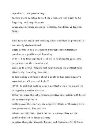 experience, then parties may
become more negative toward the other, are less likely to be
forgiving, and may focus on
vengeance in future episodes (Coleman, Goldman, & Kugler,
2009).
This does not mean that thinking about conflicts or problems is
necessarily dysfunctional.
There seems to be a distinction between contemplating a
problem as a problem and brooding
over it. The first approach is likely to help people gain some
perspective on the situation and
can lead to useful insights that help manage the conflict more
effectively. Brooding, however,
or ruminating constantly about a conflict, has more negative
associations. Cloven and Roloff
(1991) found that mulling over a conflict with a roommate led
to negative emotional states.
However, when the subject had a positive interaction with his or
her roommate prior to
mulling over the conflict, the negative effects of thinking were
less pronounced. The positive
interaction may have given the parties perspective on the
conflict that led to fewer extreme
negative thoughts. Wenzel, Turner, and Okimoto (2010) found
 