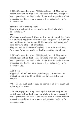 © 2020 Cengage Learning. All Rights Reserved. May not be
copied, scanned, or duplicated, in whole or in part, except for
use as permitted in a license distributed with a certain product
or service or otherwise on a password-protected website for
classroom use.
Treatment of Financing Costs
Should you subtract interest expense or dividends when
calculating CF?
NO.
We discount project cash flows with a cost of capital that is the
rate of return required by all investors (not just debtholders or
stockholders), and so we should discount the total amount of
cash flow available to all investors.
They are part of the costs of capital. If we subtracted them
from cash flows, we would be double counting capital costs.
© 2020 Cengage Learning. All Rights Reserved. May not be
copied, scanned, or duplicated, in whole or in part, except for
use as permitted in a license distributed with a certain product
or service or otherwise on a password-protected website for
classroom use.
Sunk Costs
Suppose $100,000 had been spent last year to improve the
production line site. Should this cost be included in the
analysis?
NO. This is a sunk cost. Focus on incremental investment and
operating cash flows.
© 2020 Cengage Learning. All Rights Reserved. May not be
copied, scanned, or duplicated, in whole or in part, except for
use as permitted in a license distributed with a certain product
or service or otherwise on a password-protected website for
classroom use.
 