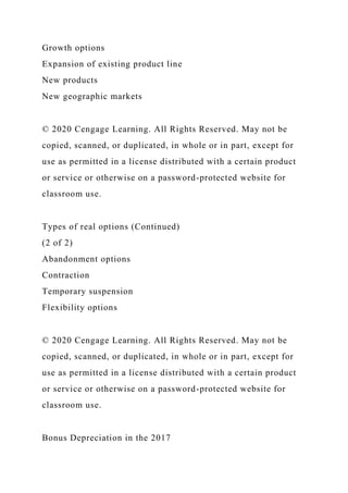 Growth options
Expansion of existing product line
New products
New geographic markets
© 2020 Cengage Learning. All Rights Reserved. May not be
copied, scanned, or duplicated, in whole or in part, except for
use as permitted in a license distributed with a certain product
or service or otherwise on a password-protected website for
classroom use.
Types of real options (Continued)
(2 of 2)
Abandonment options
Contraction
Temporary suspension
Flexibility options
© 2020 Cengage Learning. All Rights Reserved. May not be
copied, scanned, or duplicated, in whole or in part, except for
use as permitted in a license distributed with a certain product
or service or otherwise on a password-protected website for
classroom use.
Bonus Depreciation in the 2017
 