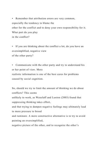• Remember that attribution errors are very common,
especially the tendency to blame the
other for the conflict and to deny your own responsibility for it.
What part do you play
in the conflict?
• If you are thinking about the conflict a lot, do you have an
oversimplified, negative view
of the other party?
• Communicate with the other party and try to understand his
or her point of view. More
realistic information is one of the best cures for problems
caused by social cognition.
So, should we try to limit the amount of thinking we do about
conflicts? This seems
unlikely to work, as Wenzlaff and Luxton (2003) found that
suppressing thinking takes effort,
and that trying to dampen negative feelings may ultimately lead
to more pressure to brood
and ruminate. A more constructive alternative is to try to avoid
painting an oversimplified,
negative picture of the other, and to recognize the other’s
 
