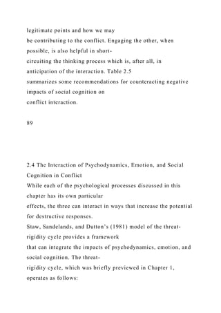 legitimate points and how we may
be contributing to the conflict. Engaging the other, when
possible, is also helpful in short-
circuiting the thinking process which is, after all, in
anticipation of the interaction. Table 2.5
summarizes some recommendations for counteracting negative
impacts of social cognition on
conflict interaction.
89
2.4 The Interaction of Psychodynamics, Emotion, and Social
Cognition in Conflict
While each of the psychological processes discussed in this
chapter has its own particular
effects, the three can interact in ways that increase the potential
for destructive responses.
Staw, Sandelands, and Dutton’s (1981) model of the threat-
rigidity cycle provides a framework
that can integrate the impacts of psychodynamics, emotion, and
social cognition. The threat-
rigidity cycle, which was briefly previewed in Chapter 1,
operates as follows:
 