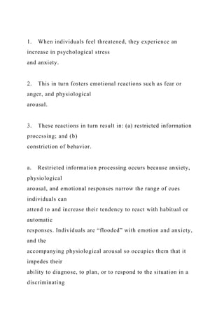1. When individuals feel threatened, they experience an
increase in psychological stress
and anxiety.
2. This in turn fosters emotional reactions such as fear or
anger, and physiological
arousal.
3. These reactions in turn result in: (a) restricted information
processing; and (b)
constriction of behavior.
a. Restricted information processing occurs because anxiety,
physiological
arousal, and emotional responses narrow the range of cues
individuals can
attend to and increase their tendency to react with habitual or
automatic
responses. Individuals are “flooded” with emotion and anxiety,
and the
accompanying physiological arousal so occupies them that it
impedes their
ability to diagnose, to plan, or to respond to the situation in a
discriminating
 