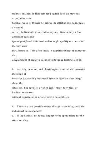manner. Instead, individuals tend to fall back on previous
expectations and
habitual ways of thinking, such as the attributional tendencies
discussed
earlier. Individuals also tend to pay attention to only a few
dominant cues and
ignore peripheral information that might qualify or contradict
the first cues
they fasten on. This often leads to cognitive biases that prevent
the
development of creative solutions (Raver & Barling, 2008).
b. Anxiety, emotion, and physiological arousal also constrict
the range of
behavior by creating increased drive to “just do something”
about the
situation. The result is a “knee-jerk” resort to typical or
habitual responses
without consideration of alternative possibilities.
4. There are two possible routes the cycle can take, once the
individual has responded:
a. If the habitual responses happen to be appropriate for the
situation then
 